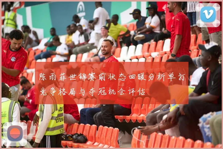 陈雨菲世锦赛前状态回暖分析单打竞争格局与夺冠机会评估