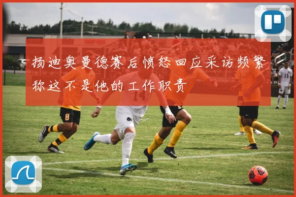 扬迪奥曼德赛后愤怒回应采访频繁称这不是他的工作职责