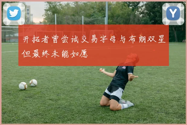 开拓者曾尝试交易字母与布朗双星但最终未能如愿