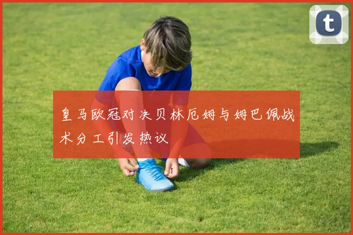 皇马欧冠对决贝林厄姆与姆巴佩战术分工引发热议
