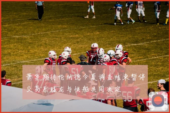 萧华期待伦纳德今夏调查结束暂停交易系猛龙与快船共同决定