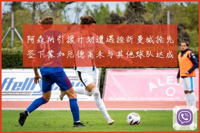 阿森纳引援计划遭遇挫折曼城抢先签下蒙加厄德高未与其他球队达成协议
