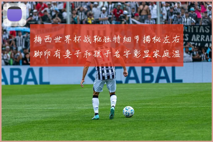 梅西世界杯战靴独特细节揭秘左右脚印有妻子和孩子名字彰显家庭温暖