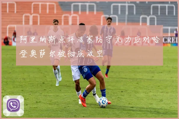 阿里纳斯点评活塞防守无力应对哈登奥萨尔被彻底放空