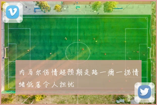 内马尔伤情超预期走路一瘸一拐情绪低落令人担忧