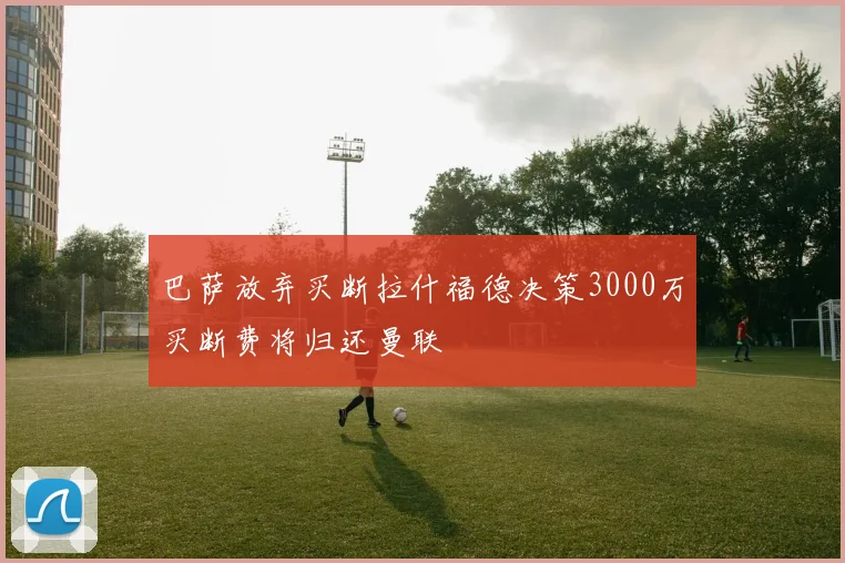 巴萨放弃买断拉什福德决策3000万买断费将归还曼联