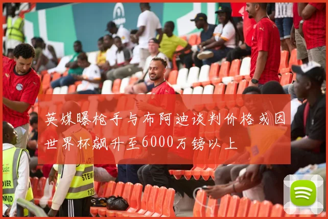 英媒曝枪手与布阿迪谈判价格或因世界杯飙升至6000万镑以上