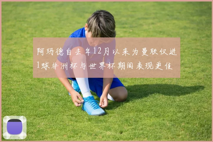 阿玛德自去年12月以来为曼联仅进1球非洲杯与世界杯期间表现更佳