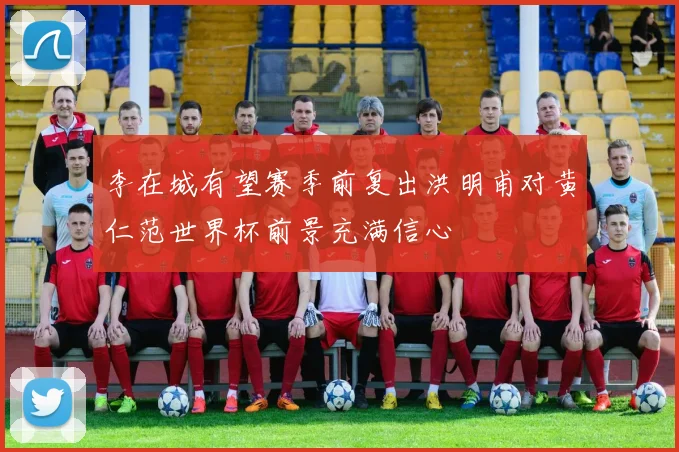 李在城有望赛季前复出洪明甫对黄仁范世界杯前景充满信心