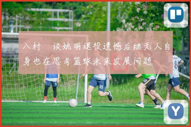 八村塁谈姚明退役遗憾后继无人自身也在思考篮球未来发展问题