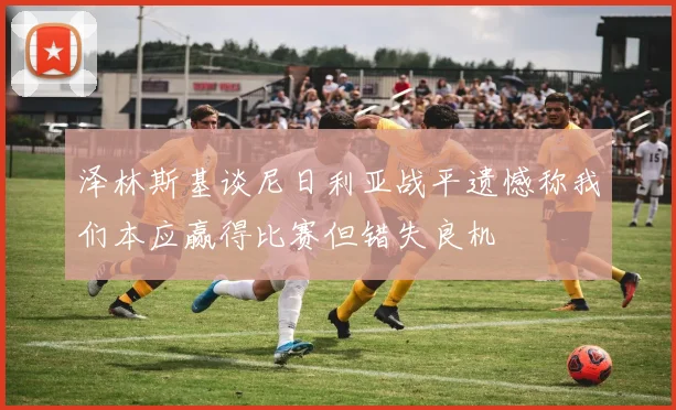 泽林斯基谈尼日利亚战平遗憾称我们本应赢得比赛但错失良机