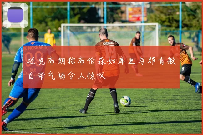 迈克布朗称布伦森如库里与邓肯般自带气场令人惊叹