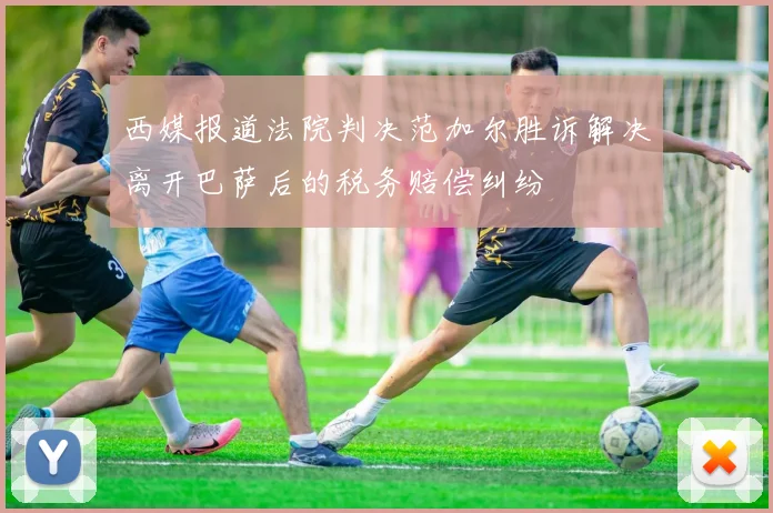 西媒报道法院判决范加尔胜诉解决离开巴萨后的税务赔偿纠纷