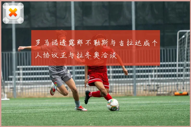 罗马诺透露那不勒斯与吉拉达成个人协议正与拉齐奥洽谈