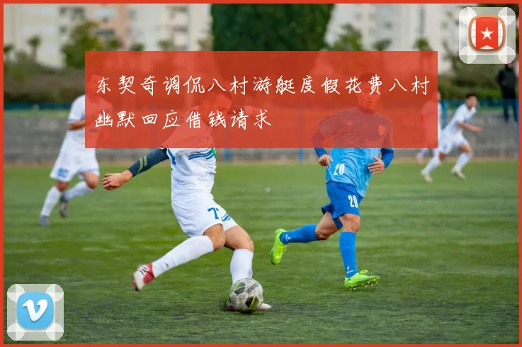 东契奇调侃八村游艇度假花费八村幽默回应借钱请求