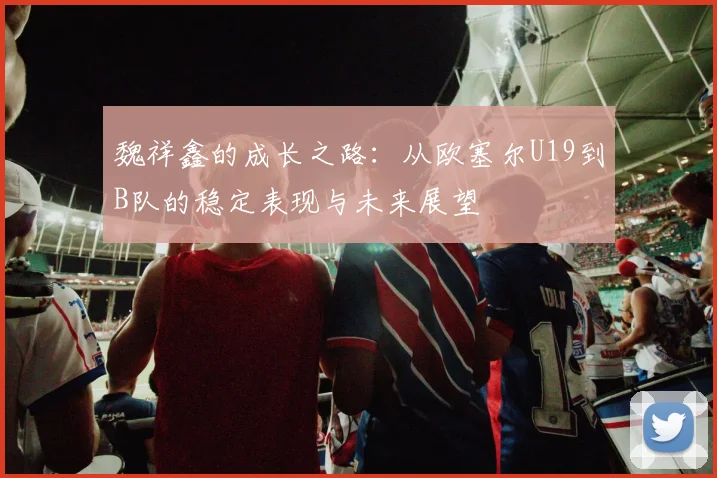 魏祥鑫的成长之路:从欧塞尔U19到B队的稳定表现与未来展望