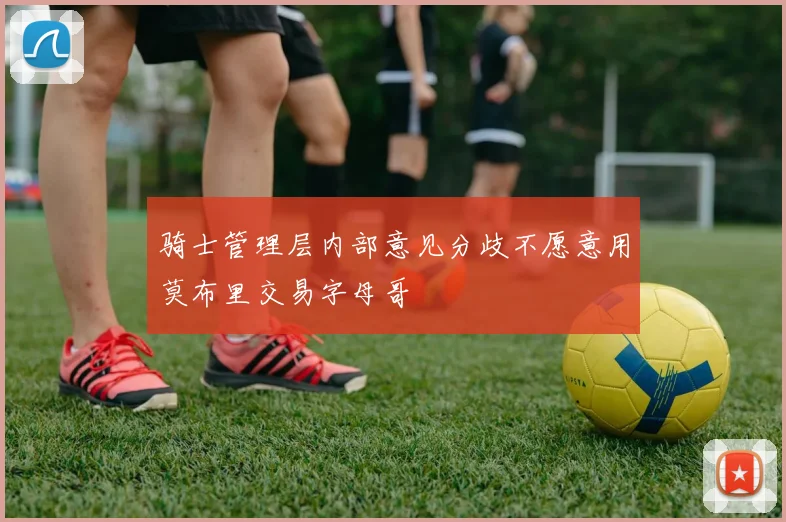 骑士管理层内部意见分歧不愿意用莫布里交易字母哥