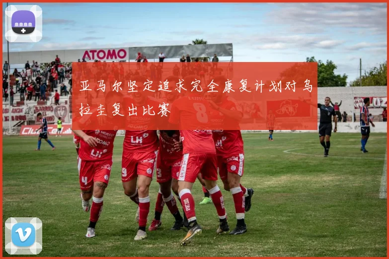 亚马尔坚定追求完全康复计划对乌拉圭复出比赛