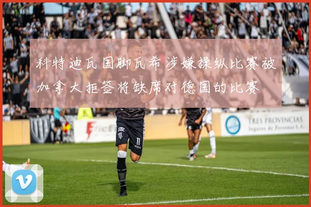 科特迪瓦国脚瓦希涉嫌操纵比赛被加拿大拒签将缺席对德国的比赛