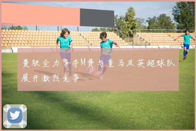 曼联全力争夺M费与皇马及英超球队展开激烈竞争