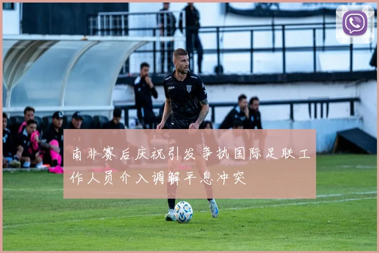 南非赛后庆祝引发争执国际足联工作人员介入调解平息冲突