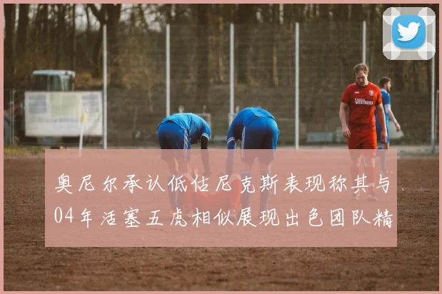 奥尼尔承认低估尼克斯表现称其与04年活塞五虎相似展现出色团队精神