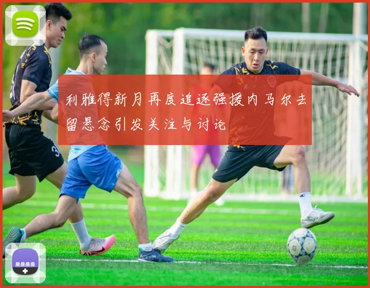 利雅得新月再度追逐强援内马尔去留悬念引发关注与讨论